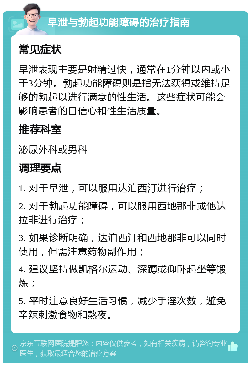 早泄与勃起功能障碍的治疗指南 常见症状 早泄表现主要是射精过快，通常在1分钟以内或小于3分钟。勃起功能障碍则是指无法获得或维持足够的勃起以进行满意的性生活。这些症状可能会影响患者的自信心和性生活质量。 推荐科室 泌尿外科或男科 调理要点 1. 对于早泄，可以服用达泊西汀进行治疗； 2. 对于勃起功能障碍，可以服用西地那非或他达拉非进行治疗； 3. 如果诊断明确，达泊西汀和西地那非可以同时使用，但需注意药物副作用； 4. 建议坚持做凯格尔运动、深蹲或仰卧起坐等锻炼； 5. 平时注意良好生活习惯，减少手淫次数，避免辛辣刺激食物和熬夜。