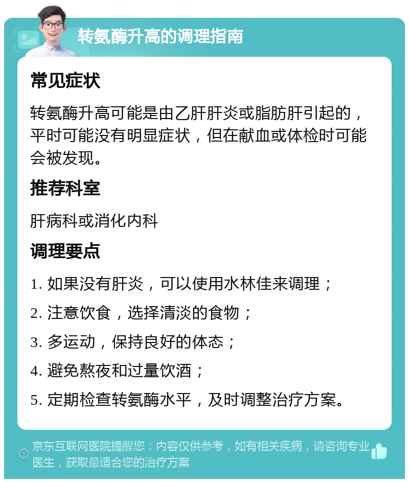 转氨酶升高的调理指南 常见症状 转氨酶升高可能是由乙肝肝炎或脂肪肝引起的，平时可能没有明显症状，但在献血或体检时可能会被发现。 推荐科室 肝病科或消化内科 调理要点 1. 如果没有肝炎，可以使用水林佳来调理； 2. 注意饮食，选择清淡的食物； 3. 多运动，保持良好的体态； 4. 避免熬夜和过量饮酒； 5. 定期检查转氨酶水平，及时调整治疗方案。