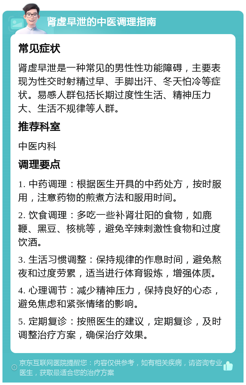 肾虚早泄的中医调理指南 常见症状 肾虚早泄是一种常见的男性性功能障碍，主要表现为性交时射精过早、手脚出汗、冬天怕冷等症状。易感人群包括长期过度性生活、精神压力大、生活不规律等人群。 推荐科室 中医内科 调理要点 1. 中药调理：根据医生开具的中药处方，按时服用，注意药物的煎煮方法和服用时间。 2. 饮食调理：多吃一些补肾壮阳的食物，如鹿鞭、黑豆、核桃等，避免辛辣刺激性食物和过度饮酒。 3. 生活习惯调整：保持规律的作息时间，避免熬夜和过度劳累，适当进行体育锻炼，增强体质。 4. 心理调节：减少精神压力，保持良好的心态，避免焦虑和紧张情绪的影响。 5. 定期复诊：按照医生的建议，定期复诊，及时调整治疗方案，确保治疗效果。