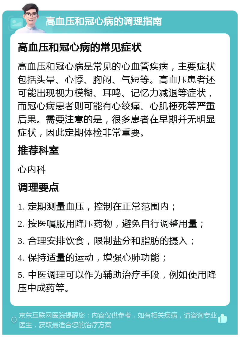 高血压和冠心病的调理指南 高血压和冠心病的常见症状 高血压和冠心病是常见的心血管疾病，主要症状包括头晕、心悸、胸闷、气短等。高血压患者还可能出现视力模糊、耳鸣、记忆力减退等症状，而冠心病患者则可能有心绞痛、心肌梗死等严重后果。需要注意的是，很多患者在早期并无明显症状，因此定期体检非常重要。 推荐科室 心内科 调理要点 1. 定期测量血压，控制在正常范围内； 2. 按医嘱服用降压药物，避免自行调整用量； 3. 合理安排饮食，限制盐分和脂肪的摄入； 4. 保持适量的运动，增强心肺功能； 5. 中医调理可以作为辅助治疗手段，例如使用降压中成药等。