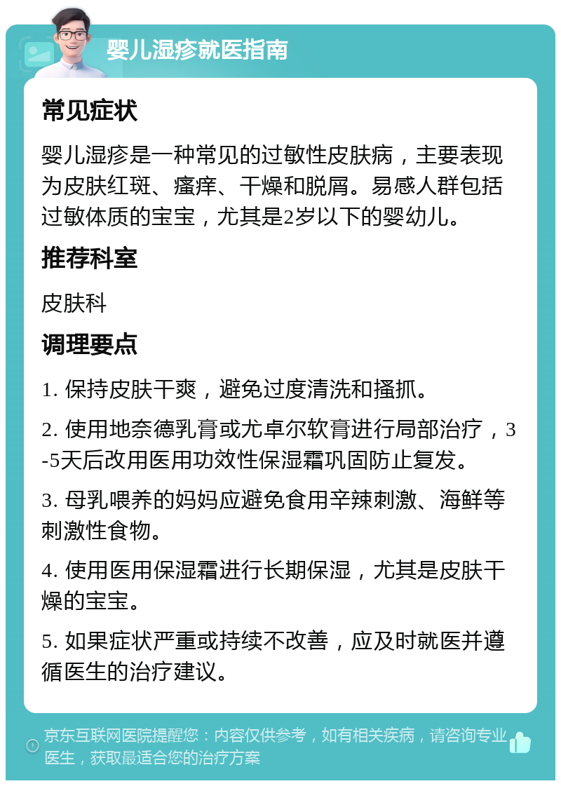 婴儿湿疹就医指南 常见症状 婴儿湿疹是一种常见的过敏性皮肤病，主要表现为皮肤红斑、瘙痒、干燥和脱屑。易感人群包括过敏体质的宝宝，尤其是2岁以下的婴幼儿。 推荐科室 皮肤科 调理要点 1. 保持皮肤干爽，避免过度清洗和搔抓。 2. 使用地奈德乳膏或尤卓尔软膏进行局部治疗，3-5天后改用医用功效性保湿霜巩固防止复发。 3. 母乳喂养的妈妈应避免食用辛辣刺激、海鲜等刺激性食物。 4. 使用医用保湿霜进行长期保湿，尤其是皮肤干燥的宝宝。 5. 如果症状严重或持续不改善，应及时就医并遵循医生的治疗建议。