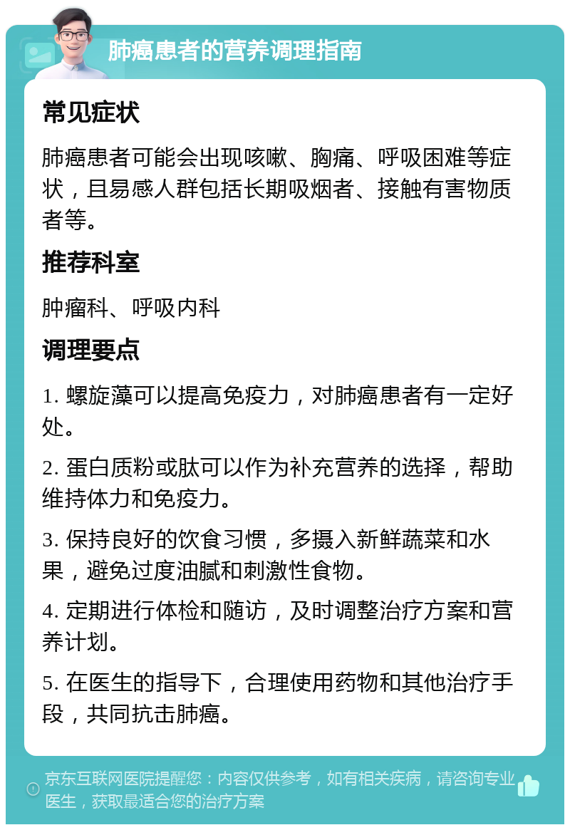 肺癌患者的营养调理指南 常见症状 肺癌患者可能会出现咳嗽、胸痛、呼吸困难等症状，且易感人群包括长期吸烟者、接触有害物质者等。 推荐科室 肿瘤科、呼吸内科 调理要点 1. 螺旋藻可以提高免疫力，对肺癌患者有一定好处。 2. 蛋白质粉或肽可以作为补充营养的选择，帮助维持体力和免疫力。 3. 保持良好的饮食习惯，多摄入新鲜蔬菜和水果，避免过度油腻和刺激性食物。 4. 定期进行体检和随访，及时调整治疗方案和营养计划。 5. 在医生的指导下，合理使用药物和其他治疗手段，共同抗击肺癌。