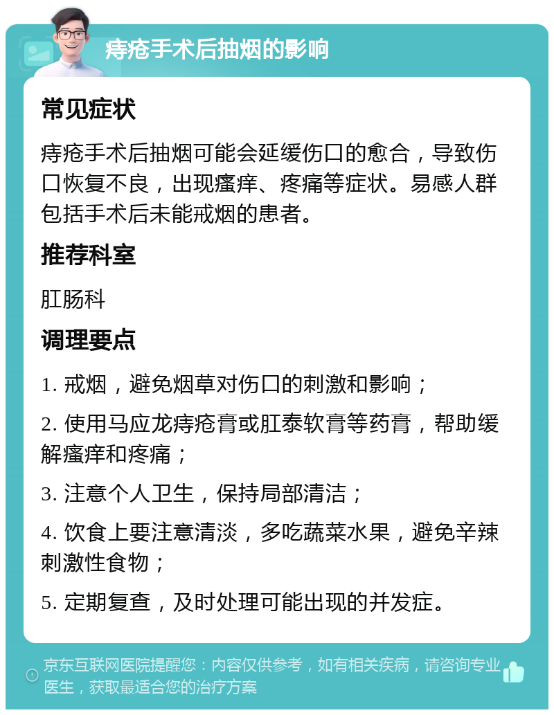 痔疮手术后抽烟的影响 常见症状 痔疮手术后抽烟可能会延缓伤口的愈合，导致伤口恢复不良，出现瘙痒、疼痛等症状。易感人群包括手术后未能戒烟的患者。 推荐科室 肛肠科 调理要点 1. 戒烟，避免烟草对伤口的刺激和影响； 2. 使用马应龙痔疮膏或肛泰软膏等药膏，帮助缓解瘙痒和疼痛； 3. 注意个人卫生，保持局部清洁； 4. 饮食上要注意清淡，多吃蔬菜水果，避免辛辣刺激性食物； 5. 定期复查，及时处理可能出现的并发症。