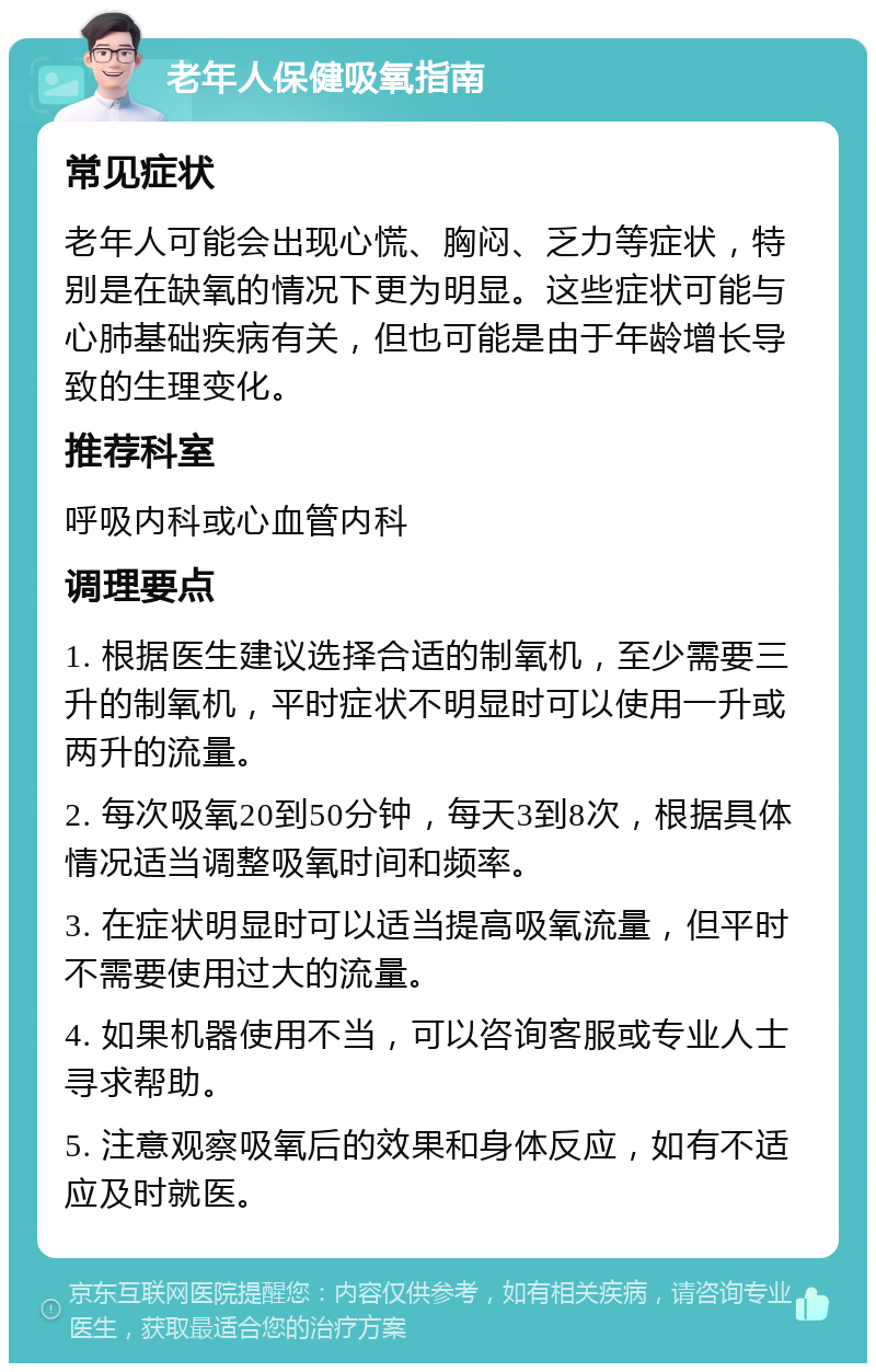 老年人保健吸氧指南 常见症状 老年人可能会出现心慌、胸闷、乏力等症状，特别是在缺氧的情况下更为明显。这些症状可能与心肺基础疾病有关，但也可能是由于年龄增长导致的生理变化。 推荐科室 呼吸内科或心血管内科 调理要点 1. 根据医生建议选择合适的制氧机，至少需要三升的制氧机，平时症状不明显时可以使用一升或两升的流量。 2. 每次吸氧20到50分钟，每天3到8次，根据具体情况适当调整吸氧时间和频率。 3. 在症状明显时可以适当提高吸氧流量，但平时不需要使用过大的流量。 4. 如果机器使用不当，可以咨询客服或专业人士寻求帮助。 5. 注意观察吸氧后的效果和身体反应，如有不适应及时就医。