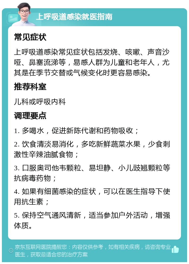 上呼吸道感染就医指南 常见症状 上呼吸道感染常见症状包括发烧、咳嗽、声音沙哑、鼻塞流涕等，易感人群为儿童和老年人，尤其是在季节交替或气候变化时更容易感染。 推荐科室 儿科或呼吸内科 调理要点 1. 多喝水，促进新陈代谢和药物吸收； 2. 饮食清淡易消化，多吃新鲜蔬菜水果，少食刺激性辛辣油腻食物； 3. 口服奥司他韦颗粒、易坦静、小儿豉翘颗粒等抗病毒药物； 4. 如果有细菌感染的症状，可以在医生指导下使用抗生素； 5. 保持空气通风清新，适当参加户外活动，增强体质。