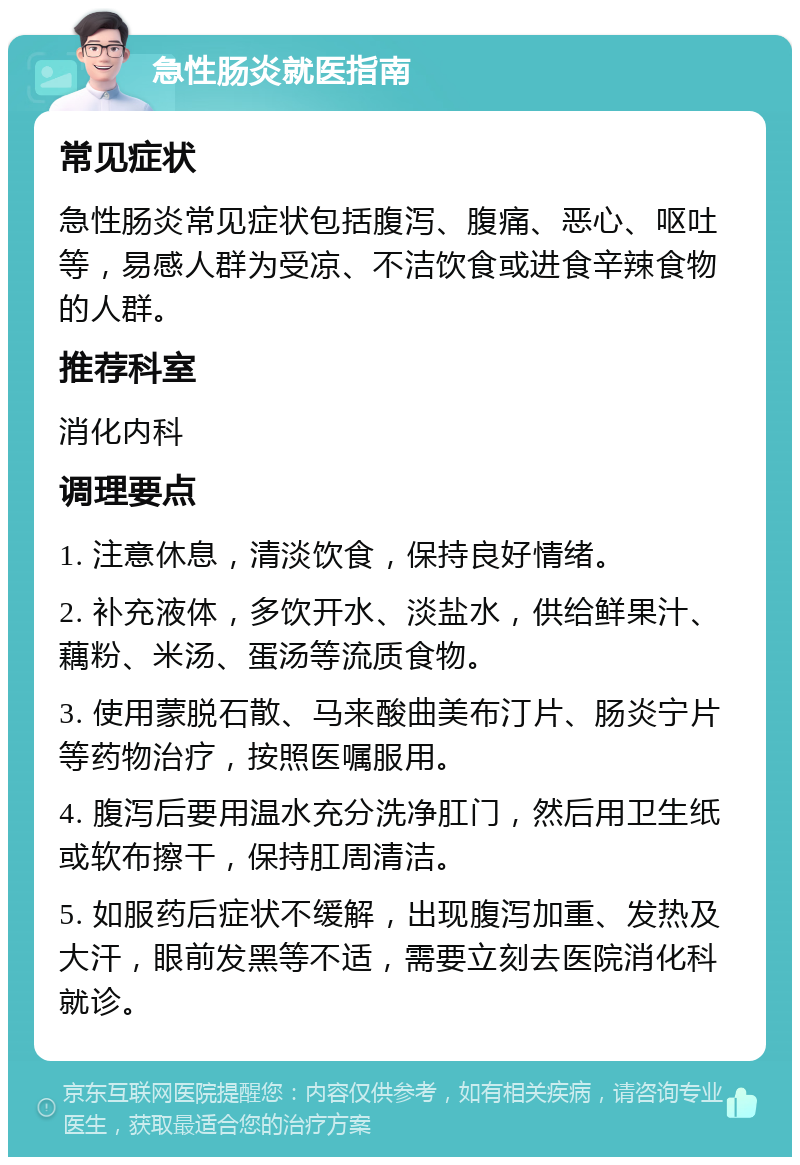 急性肠炎就医指南 常见症状 急性肠炎常见症状包括腹泻、腹痛、恶心、呕吐等，易感人群为受凉、不洁饮食或进食辛辣食物的人群。 推荐科室 消化内科 调理要点 1. 注意休息，清淡饮食，保持良好情绪。 2. 补充液体，多饮开水、淡盐水，供给鲜果汁、藕粉、米汤、蛋汤等流质食物。 3. 使用蒙脱石散、马来酸曲美布汀片、肠炎宁片等药物治疗，按照医嘱服用。 4. 腹泻后要用温水充分洗净肛门，然后用卫生纸或软布擦干，保持肛周清洁。 5. 如服药后症状不缓解，出现腹泻加重、发热及大汗，眼前发黑等不适，需要立刻去医院消化科就诊。