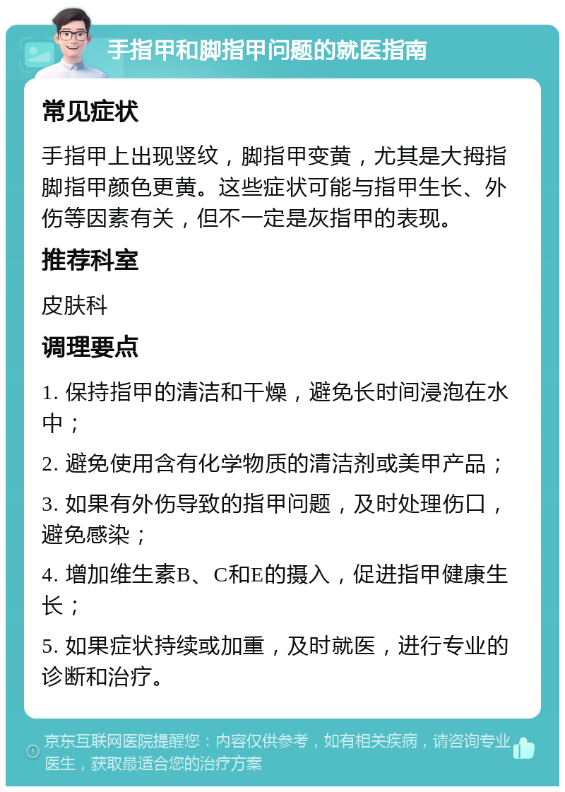 手指甲和脚指甲问题的就医指南 常见症状 手指甲上出现竖纹，脚指甲变黄，尤其是大拇指脚指甲颜色更黄。这些症状可能与指甲生长、外伤等因素有关，但不一定是灰指甲的表现。 推荐科室 皮肤科 调理要点 1. 保持指甲的清洁和干燥，避免长时间浸泡在水中； 2. 避免使用含有化学物质的清洁剂或美甲产品； 3. 如果有外伤导致的指甲问题，及时处理伤口，避免感染； 4. 增加维生素B、C和E的摄入，促进指甲健康生长； 5. 如果症状持续或加重，及时就医，进行专业的诊断和治疗。