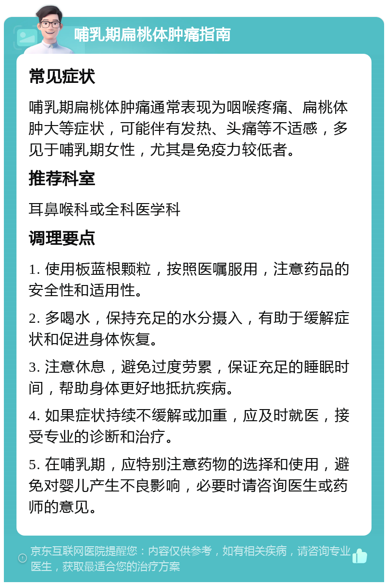 哺乳期扁桃体肿痛指南 常见症状 哺乳期扁桃体肿痛通常表现为咽喉疼痛、扁桃体肿大等症状，可能伴有发热、头痛等不适感，多见于哺乳期女性，尤其是免疫力较低者。 推荐科室 耳鼻喉科或全科医学科 调理要点 1. 使用板蓝根颗粒，按照医嘱服用，注意药品的安全性和适用性。 2. 多喝水，保持充足的水分摄入，有助于缓解症状和促进身体恢复。 3. 注意休息，避免过度劳累，保证充足的睡眠时间，帮助身体更好地抵抗疾病。 4. 如果症状持续不缓解或加重，应及时就医，接受专业的诊断和治疗。 5. 在哺乳期，应特别注意药物的选择和使用，避免对婴儿产生不良影响，必要时请咨询医生或药师的意见。