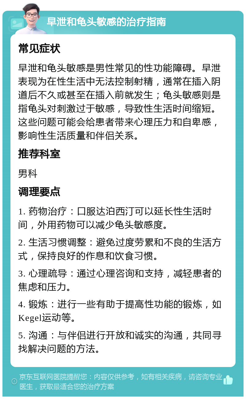 早泄和龟头敏感的治疗指南 常见症状 早泄和龟头敏感是男性常见的性功能障碍。早泄表现为在性生活中无法控制射精，通常在插入阴道后不久或甚至在插入前就发生；龟头敏感则是指龟头对刺激过于敏感，导致性生活时间缩短。这些问题可能会给患者带来心理压力和自卑感，影响性生活质量和伴侣关系。 推荐科室 男科 调理要点 1. 药物治疗：口服达泊西汀可以延长性生活时间，外用药物可以减少龟头敏感度。 2. 生活习惯调整：避免过度劳累和不良的生活方式，保持良好的作息和饮食习惯。 3. 心理疏导：通过心理咨询和支持，减轻患者的焦虑和压力。 4. 锻炼：进行一些有助于提高性功能的锻炼，如Kegel运动等。 5. 沟通：与伴侣进行开放和诚实的沟通，共同寻找解决问题的方法。