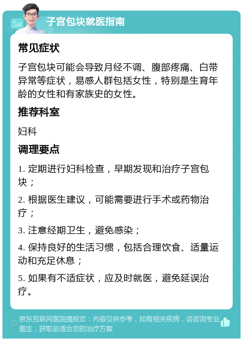 子宫包块就医指南 常见症状 子宫包块可能会导致月经不调、腹部疼痛、白带异常等症状，易感人群包括女性，特别是生育年龄的女性和有家族史的女性。 推荐科室 妇科 调理要点 1. 定期进行妇科检查，早期发现和治疗子宫包块； 2. 根据医生建议，可能需要进行手术或药物治疗； 3. 注意经期卫生，避免感染； 4. 保持良好的生活习惯，包括合理饮食、适量运动和充足休息； 5. 如果有不适症状，应及时就医，避免延误治疗。