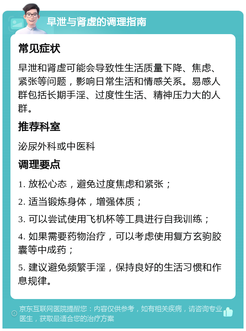 早泄与肾虚的调理指南 常见症状 早泄和肾虚可能会导致性生活质量下降、焦虑、紧张等问题，影响日常生活和情感关系。易感人群包括长期手淫、过度性生活、精神压力大的人群。 推荐科室 泌尿外科或中医科 调理要点 1. 放松心态，避免过度焦虑和紧张； 2. 适当锻炼身体，增强体质； 3. 可以尝试使用飞机杯等工具进行自我训练； 4. 如果需要药物治疗，可以考虑使用复方玄驹胶囊等中成药； 5. 建议避免频繁手淫，保持良好的生活习惯和作息规律。