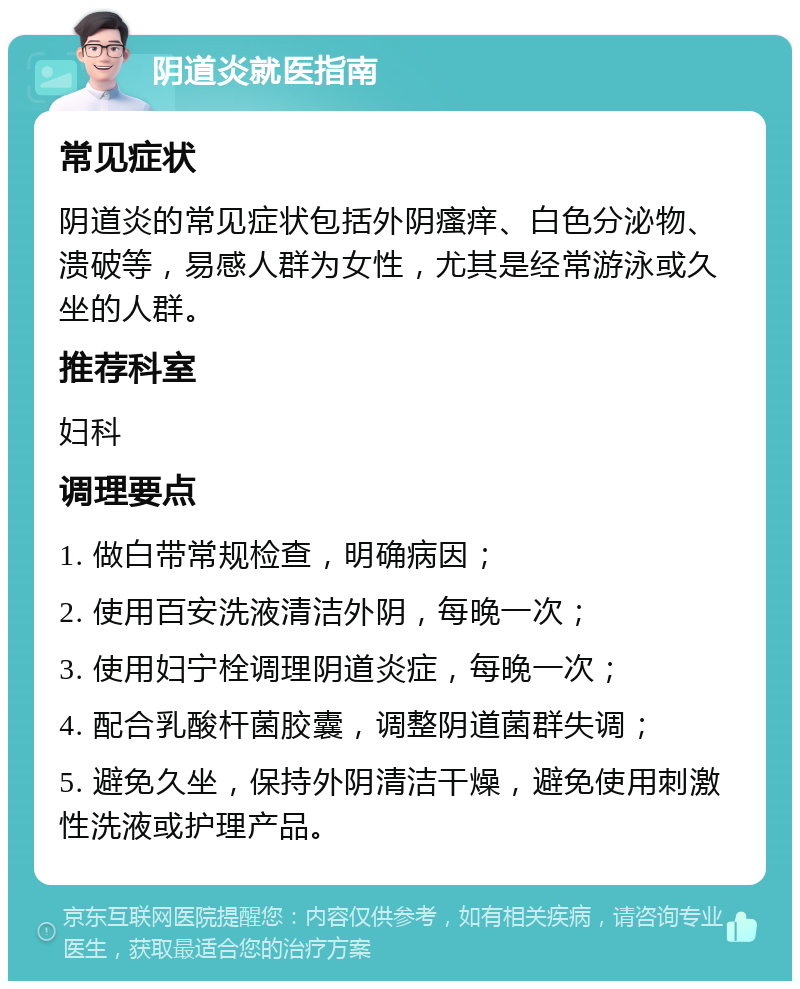 阴道炎就医指南 常见症状 阴道炎的常见症状包括外阴瘙痒、白色分泌物、溃破等，易感人群为女性，尤其是经常游泳或久坐的人群。 推荐科室 妇科 调理要点 1. 做白带常规检查，明确病因； 2. 使用百安洗液清洁外阴，每晚一次； 3. 使用妇宁栓调理阴道炎症，每晚一次； 4. 配合乳酸杆菌胶囊，调整阴道菌群失调； 5. 避免久坐，保持外阴清洁干燥，避免使用刺激性洗液或护理产品。