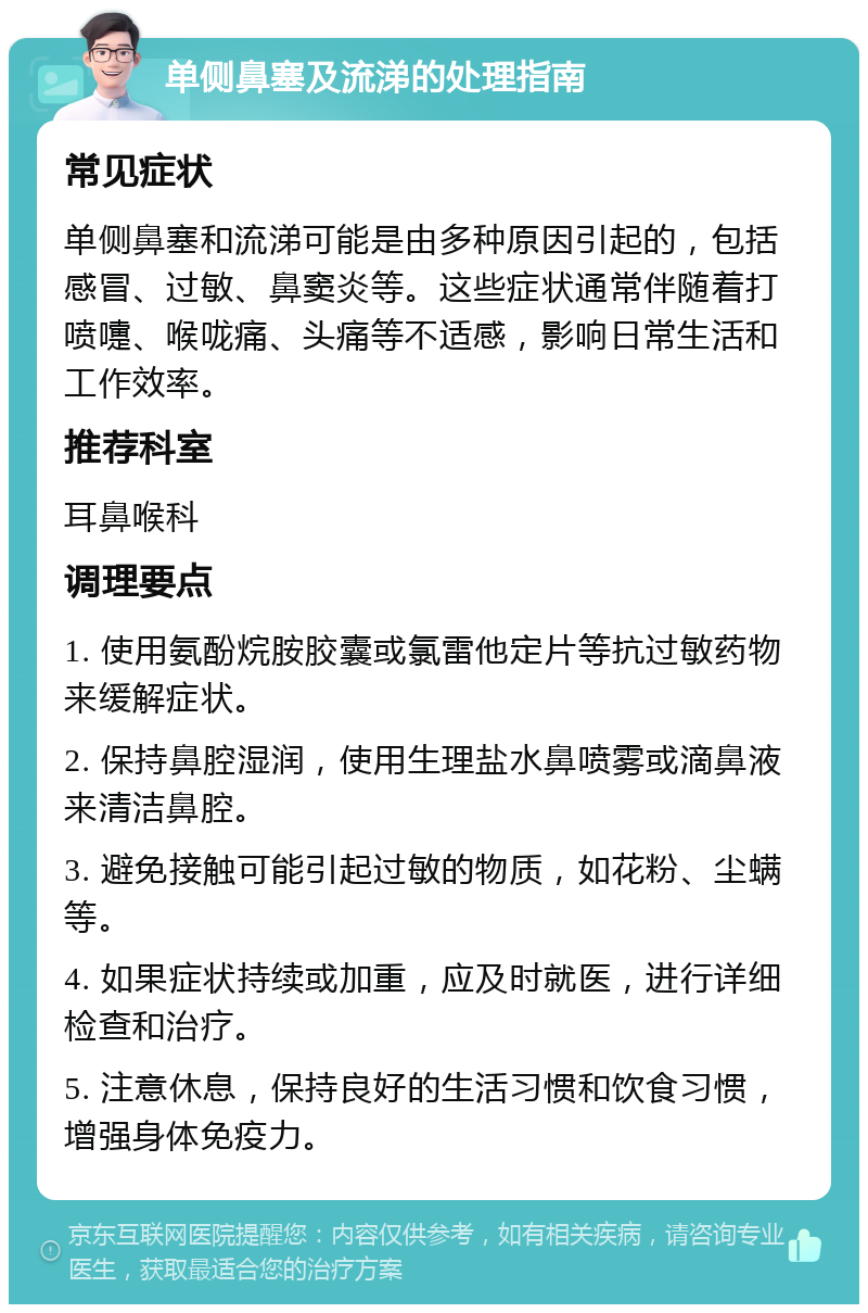 单侧鼻塞及流涕的处理指南 常见症状 单侧鼻塞和流涕可能是由多种原因引起的，包括感冒、过敏、鼻窦炎等。这些症状通常伴随着打喷嚏、喉咙痛、头痛等不适感，影响日常生活和工作效率。 推荐科室 耳鼻喉科 调理要点 1. 使用氨酚烷胺胶囊或氯雷他定片等抗过敏药物来缓解症状。 2. 保持鼻腔湿润，使用生理盐水鼻喷雾或滴鼻液来清洁鼻腔。 3. 避免接触可能引起过敏的物质，如花粉、尘螨等。 4. 如果症状持续或加重，应及时就医，进行详细检查和治疗。 5. 注意休息，保持良好的生活习惯和饮食习惯，增强身体免疫力。