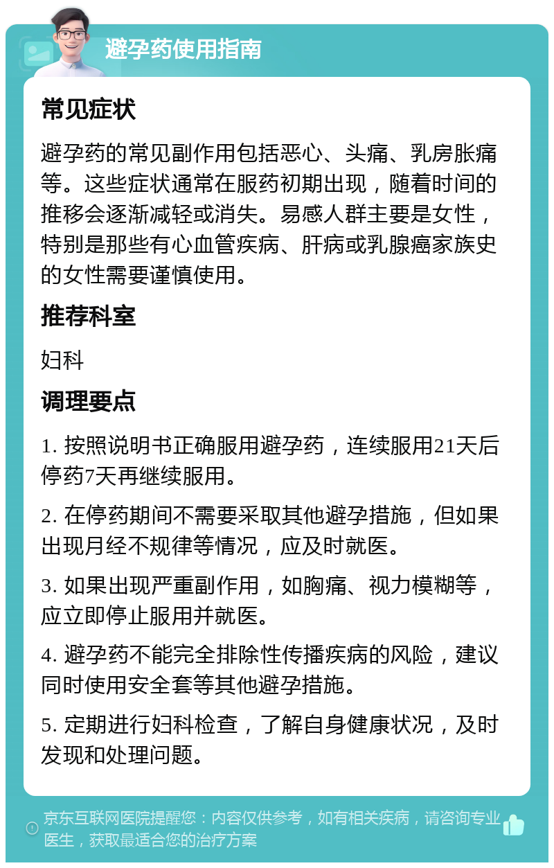 避孕药使用指南 常见症状 避孕药的常见副作用包括恶心、头痛、乳房胀痛等。这些症状通常在服药初期出现，随着时间的推移会逐渐减轻或消失。易感人群主要是女性，特别是那些有心血管疾病、肝病或乳腺癌家族史的女性需要谨慎使用。 推荐科室 妇科 调理要点 1. 按照说明书正确服用避孕药，连续服用21天后停药7天再继续服用。 2. 在停药期间不需要采取其他避孕措施，但如果出现月经不规律等情况，应及时就医。 3. 如果出现严重副作用，如胸痛、视力模糊等，应立即停止服用并就医。 4. 避孕药不能完全排除性传播疾病的风险，建议同时使用安全套等其他避孕措施。 5. 定期进行妇科检查，了解自身健康状况，及时发现和处理问题。