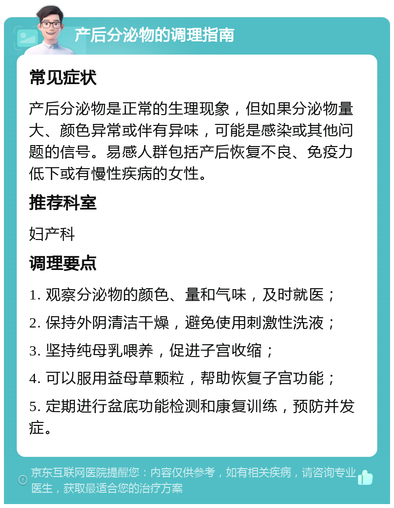 产后分泌物的调理指南 常见症状 产后分泌物是正常的生理现象，但如果分泌物量大、颜色异常或伴有异味，可能是感染或其他问题的信号。易感人群包括产后恢复不良、免疫力低下或有慢性疾病的女性。 推荐科室 妇产科 调理要点 1. 观察分泌物的颜色、量和气味，及时就医； 2. 保持外阴清洁干燥，避免使用刺激性洗液； 3. 坚持纯母乳喂养，促进子宫收缩； 4. 可以服用益母草颗粒，帮助恢复子宫功能； 5. 定期进行盆底功能检测和康复训练，预防并发症。