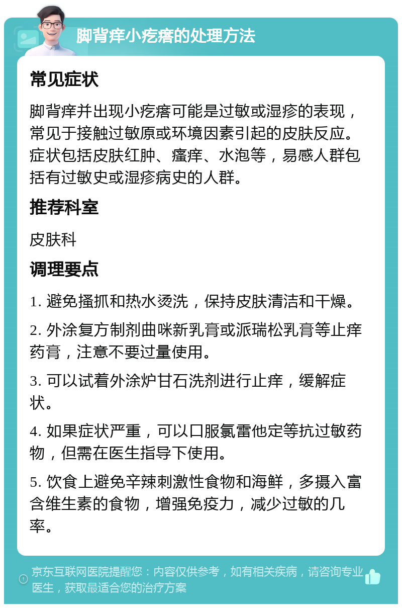 脚背痒小疙瘩的处理方法 常见症状 脚背痒并出现小疙瘩可能是过敏或湿疹的表现，常见于接触过敏原或环境因素引起的皮肤反应。症状包括皮肤红肿、瘙痒、水泡等，易感人群包括有过敏史或湿疹病史的人群。 推荐科室 皮肤科 调理要点 1. 避免搔抓和热水烫洗，保持皮肤清洁和干燥。 2. 外涂复方制剂曲咪新乳膏或派瑞松乳膏等止痒药膏，注意不要过量使用。 3. 可以试着外涂炉甘石洗剂进行止痒，缓解症状。 4. 如果症状严重，可以口服氯雷他定等抗过敏药物，但需在医生指导下使用。 5. 饮食上避免辛辣刺激性食物和海鲜，多摄入富含维生素的食物，增强免疫力，减少过敏的几率。