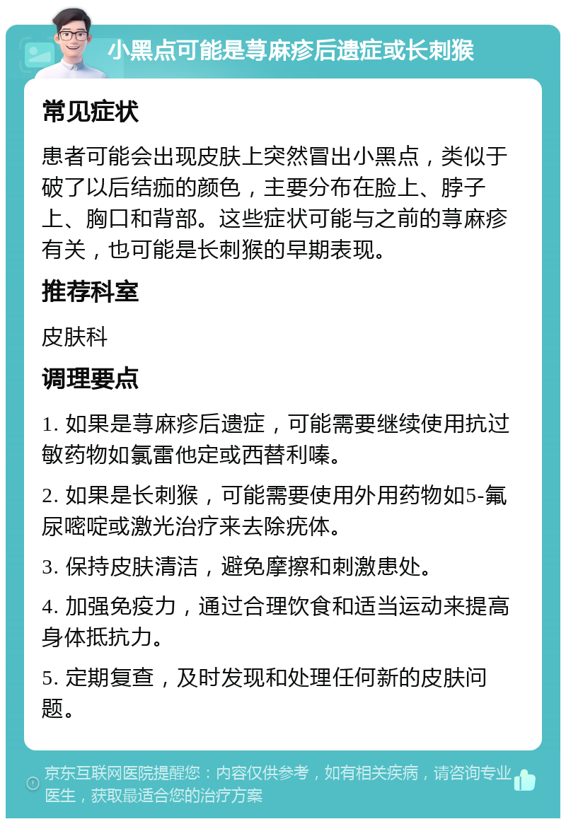 小黑点可能是荨麻疹后遗症或长刺猴 常见症状 患者可能会出现皮肤上突然冒出小黑点，类似于破了以后结痂的颜色，主要分布在脸上、脖子上、胸口和背部。这些症状可能与之前的荨麻疹有关，也可能是长刺猴的早期表现。 推荐科室 皮肤科 调理要点 1. 如果是荨麻疹后遗症，可能需要继续使用抗过敏药物如氯雷他定或西替利嗪。 2. 如果是长刺猴，可能需要使用外用药物如5-氟尿嘧啶或激光治疗来去除疣体。 3. 保持皮肤清洁，避免摩擦和刺激患处。 4. 加强免疫力，通过合理饮食和适当运动来提高身体抵抗力。 5. 定期复查，及时发现和处理任何新的皮肤问题。