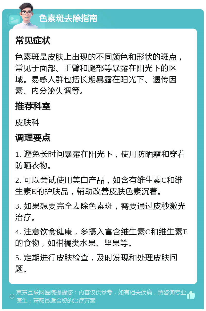 色素斑去除指南 常见症状 色素斑是皮肤上出现的不同颜色和形状的斑点，常见于面部、手臂和腿部等暴露在阳光下的区域。易感人群包括长期暴露在阳光下、遗传因素、内分泌失调等。 推荐科室 皮肤科 调理要点 1. 避免长时间暴露在阳光下，使用防晒霜和穿着防晒衣物。 2. 可以尝试使用美白产品，如含有维生素C和维生素E的护肤品，辅助改善皮肤色素沉着。 3. 如果想要完全去除色素斑，需要通过皮秒激光治疗。 4. 注意饮食健康，多摄入富含维生素C和维生素E的食物，如柑橘类水果、坚果等。 5. 定期进行皮肤检查，及时发现和处理皮肤问题。