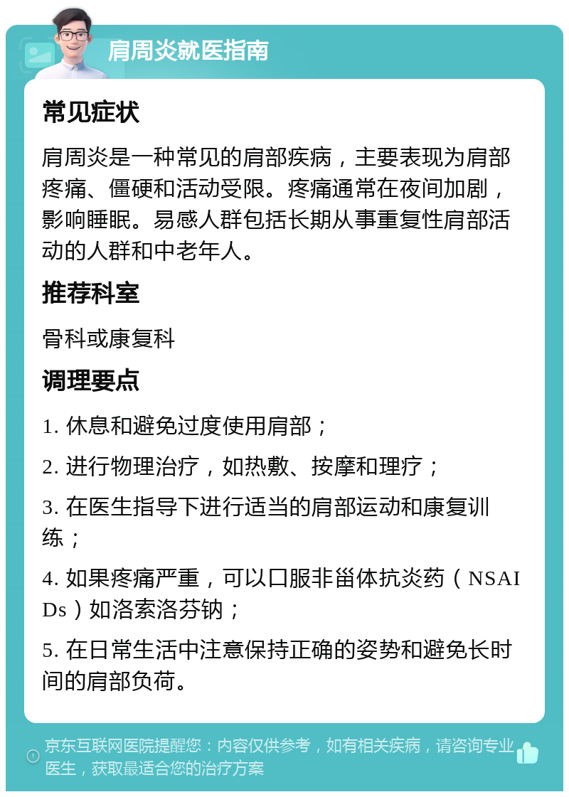 肩周炎就医指南 常见症状 肩周炎是一种常见的肩部疾病，主要表现为肩部疼痛、僵硬和活动受限。疼痛通常在夜间加剧，影响睡眠。易感人群包括长期从事重复性肩部活动的人群和中老年人。 推荐科室 骨科或康复科 调理要点 1. 休息和避免过度使用肩部； 2. 进行物理治疗，如热敷、按摩和理疗； 3. 在医生指导下进行适当的肩部运动和康复训练； 4. 如果疼痛严重，可以口服非甾体抗炎药（NSAIDs）如洛索洛芬钠； 5. 在日常生活中注意保持正确的姿势和避免长时间的肩部负荷。