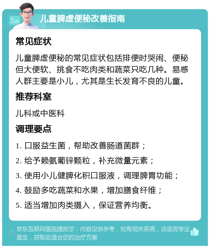 儿童脾虚便秘改善指南 常见症状 儿童脾虚便秘的常见症状包括排便时哭闹、便秘但大便软、挑食不吃肉类和蔬菜只吃几种。易感人群主要是小儿，尤其是生长发育不良的儿童。 推荐科室 儿科或中医科 调理要点 1. 口服益生菌，帮助改善肠道菌群； 2. 给予赖氨葡锌颗粒，补充微量元素； 3. 使用小儿健脾化积口服液，调理脾胃功能； 4. 鼓励多吃蔬菜和水果，增加膳食纤维； 5. 适当增加肉类摄入，保证营养均衡。