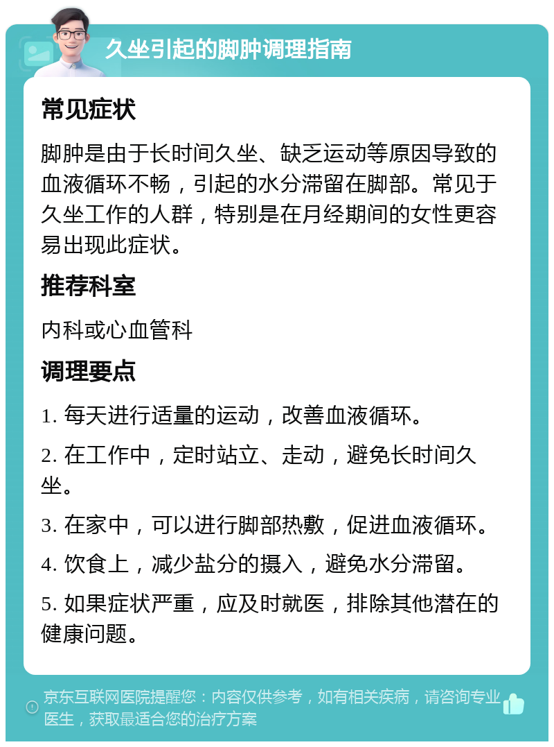 久坐引起的脚肿调理指南 常见症状 脚肿是由于长时间久坐、缺乏运动等原因导致的血液循环不畅，引起的水分滞留在脚部。常见于久坐工作的人群，特别是在月经期间的女性更容易出现此症状。 推荐科室 内科或心血管科 调理要点 1. 每天进行适量的运动，改善血液循环。 2. 在工作中，定时站立、走动，避免长时间久坐。 3. 在家中，可以进行脚部热敷，促进血液循环。 4. 饮食上，减少盐分的摄入，避免水分滞留。 5. 如果症状严重，应及时就医，排除其他潜在的健康问题。