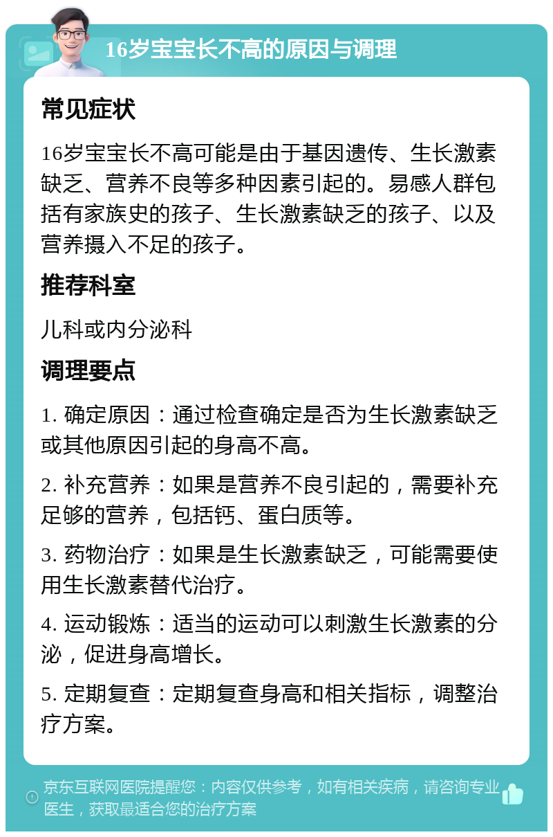 16岁宝宝长不高的原因与调理 常见症状 16岁宝宝长不高可能是由于基因遗传、生长激素缺乏、营养不良等多种因素引起的。易感人群包括有家族史的孩子、生长激素缺乏的孩子、以及营养摄入不足的孩子。 推荐科室 儿科或内分泌科 调理要点 1. 确定原因：通过检查确定是否为生长激素缺乏或其他原因引起的身高不高。 2. 补充营养：如果是营养不良引起的，需要补充足够的营养，包括钙、蛋白质等。 3. 药物治疗：如果是生长激素缺乏，可能需要使用生长激素替代治疗。 4. 运动锻炼：适当的运动可以刺激生长激素的分泌，促进身高增长。 5. 定期复查：定期复查身高和相关指标，调整治疗方案。