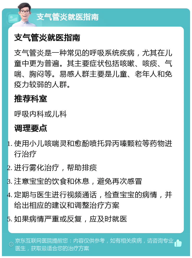 支气管炎就医指南 支气管炎就医指南 支气管炎是一种常见的呼吸系统疾病，尤其在儿童中更为普遍。其主要症状包括咳嗽、咳痰、气喘、胸闷等。易感人群主要是儿童、老年人和免疫力较弱的人群。 推荐科室 呼吸内科或儿科 调理要点 使用小儿咳喘灵和愈酚喷托异丙嗪颗粒等药物进行治疗 进行雾化治疗，帮助排痰 注意宝宝的饮食和休息，避免再次感冒 定期与医生进行视频通话，检查宝宝的病情，并给出相应的建议和调整治疗方案 如果病情严重或反复，应及时就医