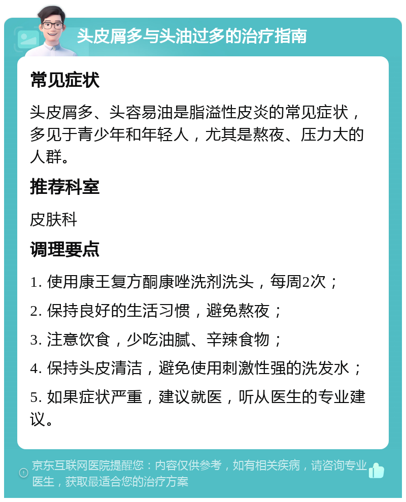 头皮屑多与头油过多的治疗指南 常见症状 头皮屑多、头容易油是脂溢性皮炎的常见症状，多见于青少年和年轻人，尤其是熬夜、压力大的人群。 推荐科室 皮肤科 调理要点 1. 使用康王复方酮康唑洗剂洗头，每周2次； 2. 保持良好的生活习惯，避免熬夜； 3. 注意饮食，少吃油腻、辛辣食物； 4. 保持头皮清洁，避免使用刺激性强的洗发水； 5. 如果症状严重，建议就医，听从医生的专业建议。