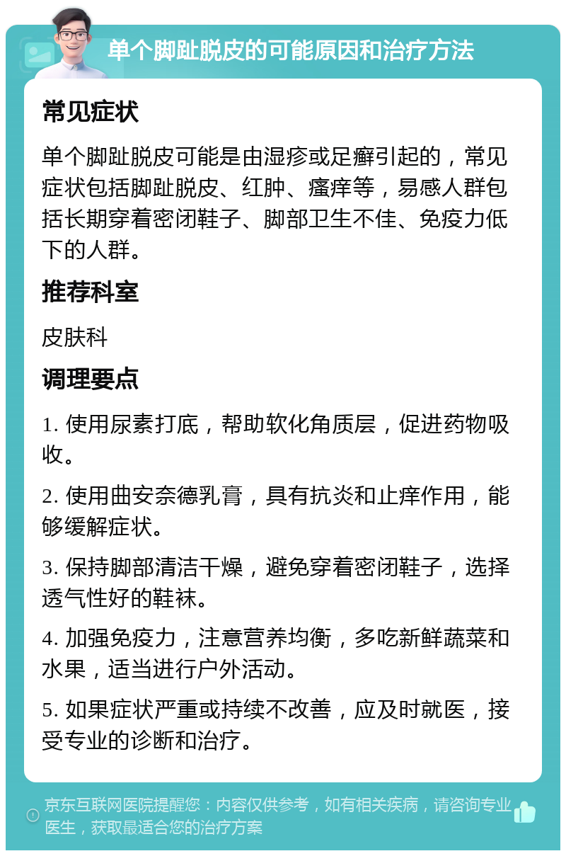 单个脚趾脱皮的可能原因和治疗方法 常见症状 单个脚趾脱皮可能是由湿疹或足癣引起的，常见症状包括脚趾脱皮、红肿、瘙痒等，易感人群包括长期穿着密闭鞋子、脚部卫生不佳、免疫力低下的人群。 推荐科室 皮肤科 调理要点 1. 使用尿素打底，帮助软化角质层，促进药物吸收。 2. 使用曲安奈德乳膏，具有抗炎和止痒作用，能够缓解症状。 3. 保持脚部清洁干燥，避免穿着密闭鞋子，选择透气性好的鞋袜。 4. 加强免疫力，注意营养均衡，多吃新鲜蔬菜和水果，适当进行户外活动。 5. 如果症状严重或持续不改善，应及时就医，接受专业的诊断和治疗。