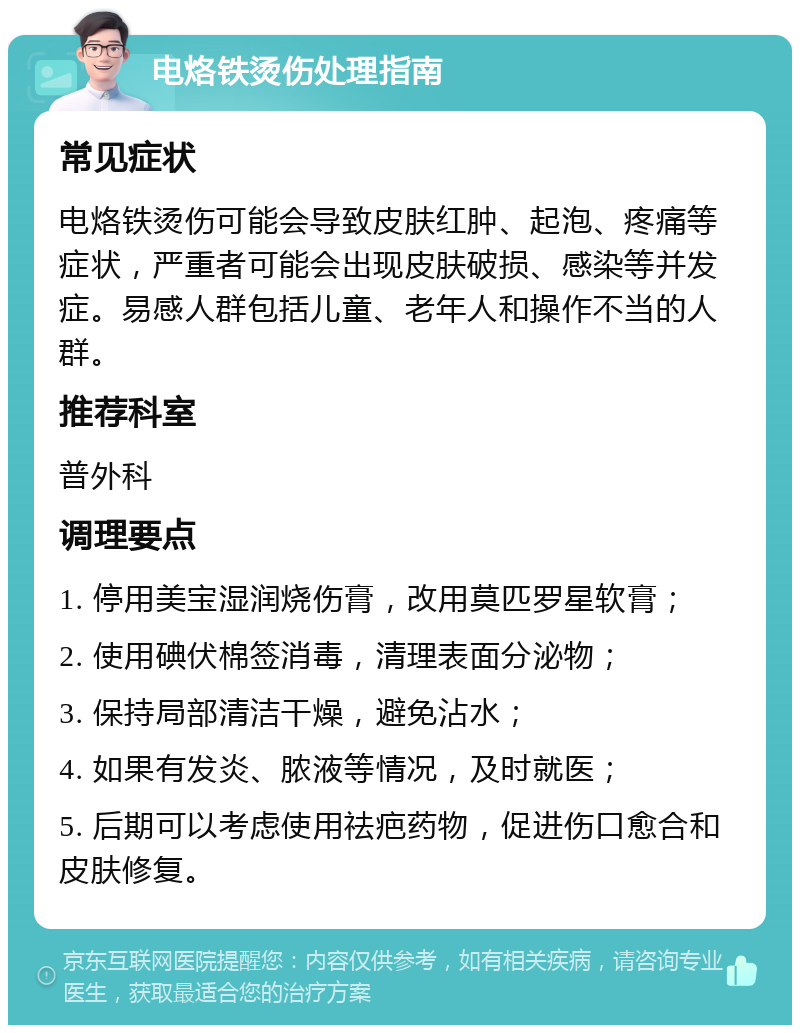 电烙铁烫伤处理指南 常见症状 电烙铁烫伤可能会导致皮肤红肿、起泡、疼痛等症状，严重者可能会出现皮肤破损、感染等并发症。易感人群包括儿童、老年人和操作不当的人群。 推荐科室 普外科 调理要点 1. 停用美宝湿润烧伤膏，改用莫匹罗星软膏； 2. 使用碘伏棉签消毒，清理表面分泌物； 3. 保持局部清洁干燥，避免沾水； 4. 如果有发炎、脓液等情况，及时就医； 5. 后期可以考虑使用祛疤药物，促进伤口愈合和皮肤修复。