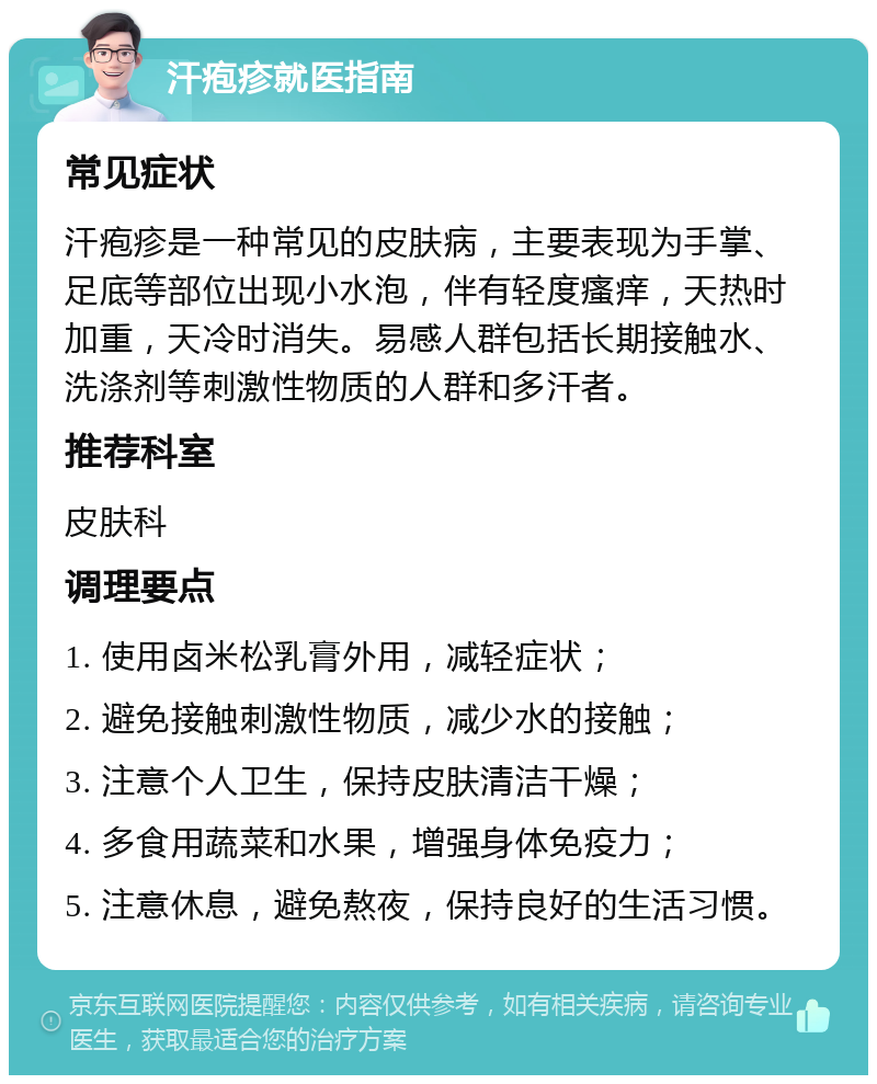 汗疱疹就医指南 常见症状 汗疱疹是一种常见的皮肤病，主要表现为手掌、足底等部位出现小水泡，伴有轻度瘙痒，天热时加重，天冷时消失。易感人群包括长期接触水、洗涤剂等刺激性物质的人群和多汗者。 推荐科室 皮肤科 调理要点 1. 使用卤米松乳膏外用，减轻症状； 2. 避免接触刺激性物质，减少水的接触； 3. 注意个人卫生，保持皮肤清洁干燥； 4. 多食用蔬菜和水果，增强身体免疫力； 5. 注意休息，避免熬夜，保持良好的生活习惯。