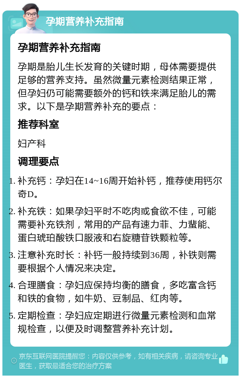 孕期营养补充指南 孕期营养补充指南 孕期是胎儿生长发育的关键时期，母体需要提供足够的营养支持。虽然微量元素检测结果正常，但孕妇仍可能需要额外的钙和铁来满足胎儿的需求。以下是孕期营养补充的要点： 推荐科室 妇产科 调理要点 补充钙：孕妇在14~16周开始补钙，推荐使用钙尔奇D。 补充铁：如果孕妇平时不吃肉或食欲不佳，可能需要补充铁剂，常用的产品有速力菲、力蜚能、蛋白琥珀酸铁口服液和右旋糖苷铁颗粒等。 注意补充时长：补钙一般持续到36周，补铁则需要根据个人情况来决定。 合理膳食：孕妇应保持均衡的膳食，多吃富含钙和铁的食物，如牛奶、豆制品、红肉等。 定期检查：孕妇应定期进行微量元素检测和血常规检查，以便及时调整营养补充计划。