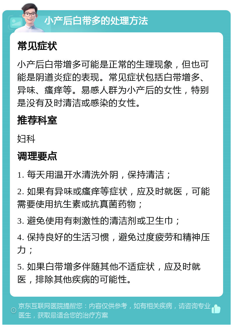 小产后白带多的处理方法 常见症状 小产后白带增多可能是正常的生理现象，但也可能是阴道炎症的表现。常见症状包括白带增多、异味、瘙痒等。易感人群为小产后的女性，特别是没有及时清洁或感染的女性。 推荐科室 妇科 调理要点 1. 每天用温开水清洗外阴，保持清洁； 2. 如果有异味或瘙痒等症状，应及时就医，可能需要使用抗生素或抗真菌药物； 3. 避免使用有刺激性的清洁剂或卫生巾； 4. 保持良好的生活习惯，避免过度疲劳和精神压力； 5. 如果白带增多伴随其他不适症状，应及时就医，排除其他疾病的可能性。