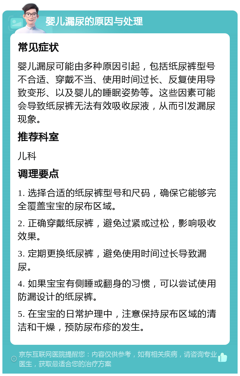 婴儿漏尿的原因与处理 常见症状 婴儿漏尿可能由多种原因引起，包括纸尿裤型号不合适、穿戴不当、使用时间过长、反复使用导致变形、以及婴儿的睡眠姿势等。这些因素可能会导致纸尿裤无法有效吸收尿液，从而引发漏尿现象。 推荐科室 儿科 调理要点 1. 选择合适的纸尿裤型号和尺码，确保它能够完全覆盖宝宝的尿布区域。 2. 正确穿戴纸尿裤，避免过紧或过松，影响吸收效果。 3. 定期更换纸尿裤，避免使用时间过长导致漏尿。 4. 如果宝宝有侧睡或翻身的习惯，可以尝试使用防漏设计的纸尿裤。 5. 在宝宝的日常护理中，注意保持尿布区域的清洁和干燥，预防尿布疹的发生。