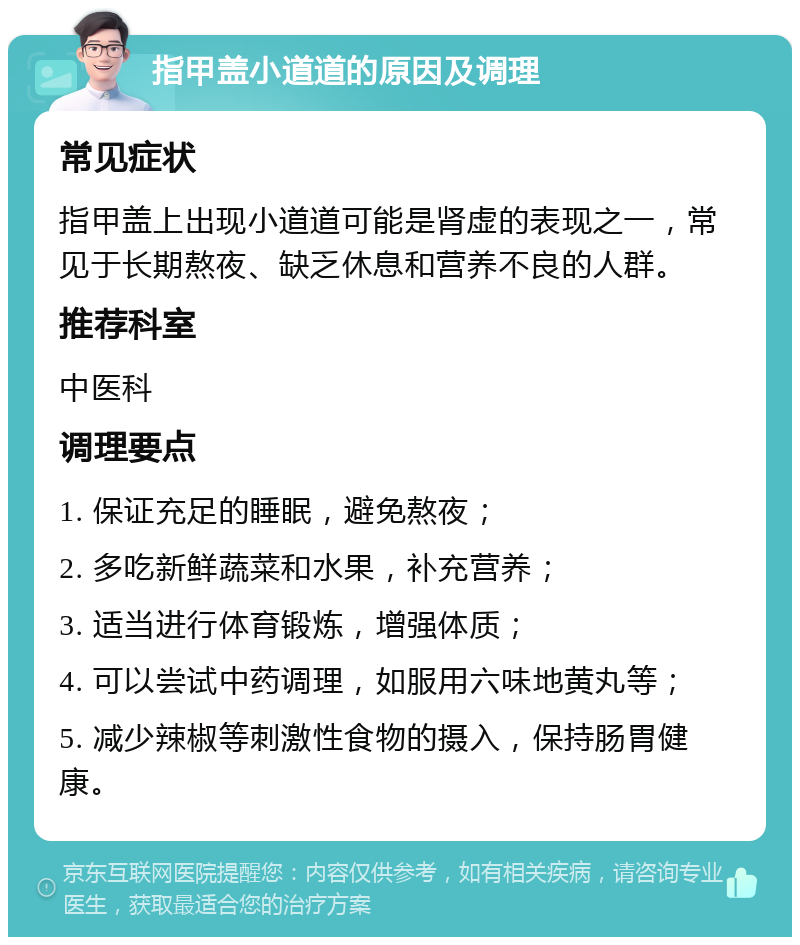 指甲盖小道道的原因及调理 常见症状 指甲盖上出现小道道可能是肾虚的表现之一，常见于长期熬夜、缺乏休息和营养不良的人群。 推荐科室 中医科 调理要点 1. 保证充足的睡眠，避免熬夜； 2. 多吃新鲜蔬菜和水果，补充营养； 3. 适当进行体育锻炼，增强体质； 4. 可以尝试中药调理，如服用六味地黄丸等； 5. 减少辣椒等刺激性食物的摄入，保持肠胃健康。