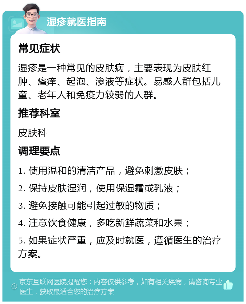 湿疹就医指南 常见症状 湿疹是一种常见的皮肤病，主要表现为皮肤红肿、瘙痒、起泡、渗液等症状。易感人群包括儿童、老年人和免疫力较弱的人群。 推荐科室 皮肤科 调理要点 1. 使用温和的清洁产品，避免刺激皮肤； 2. 保持皮肤湿润，使用保湿霜或乳液； 3. 避免接触可能引起过敏的物质； 4. 注意饮食健康，多吃新鲜蔬菜和水果； 5. 如果症状严重，应及时就医，遵循医生的治疗方案。