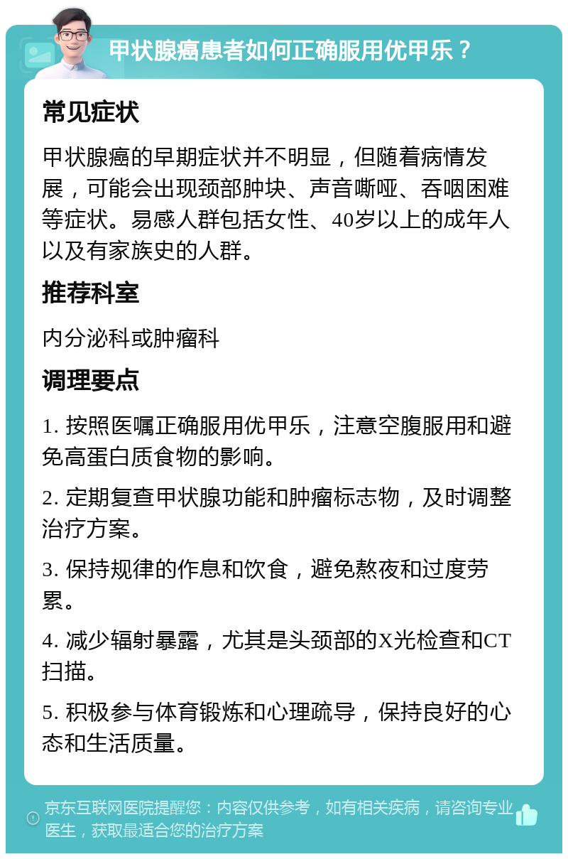 甲状腺癌患者如何正确服用优甲乐？ 常见症状 甲状腺癌的早期症状并不明显，但随着病情发展，可能会出现颈部肿块、声音嘶哑、吞咽困难等症状。易感人群包括女性、40岁以上的成年人以及有家族史的人群。 推荐科室 内分泌科或肿瘤科 调理要点 1. 按照医嘱正确服用优甲乐，注意空腹服用和避免高蛋白质食物的影响。 2. 定期复查甲状腺功能和肿瘤标志物，及时调整治疗方案。 3. 保持规律的作息和饮食，避免熬夜和过度劳累。 4. 减少辐射暴露，尤其是头颈部的X光检查和CT扫描。 5. 积极参与体育锻炼和心理疏导，保持良好的心态和生活质量。