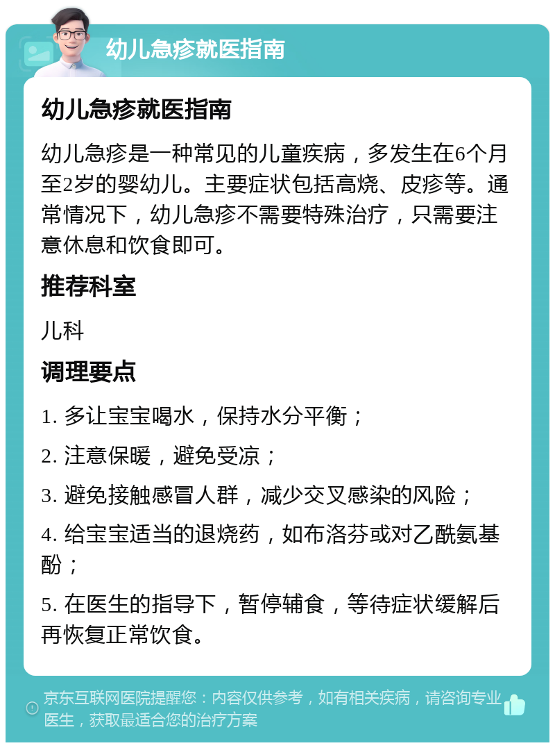 幼儿急疹就医指南 幼儿急疹就医指南 幼儿急疹是一种常见的儿童疾病，多发生在6个月至2岁的婴幼儿。主要症状包括高烧、皮疹等。通常情况下，幼儿急疹不需要特殊治疗，只需要注意休息和饮食即可。 推荐科室 儿科 调理要点 1. 多让宝宝喝水，保持水分平衡； 2. 注意保暖，避免受凉； 3. 避免接触感冒人群，减少交叉感染的风险； 4. 给宝宝适当的退烧药，如布洛芬或对乙酰氨基酚； 5. 在医生的指导下，暂停辅食，等待症状缓解后再恢复正常饮食。