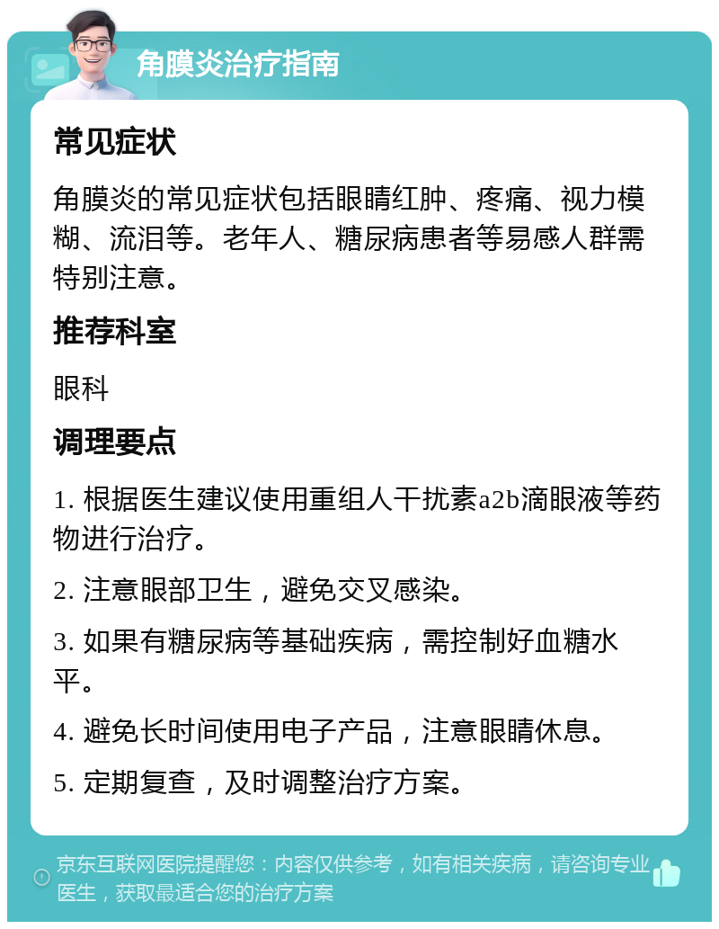 角膜炎治疗指南 常见症状 角膜炎的常见症状包括眼睛红肿、疼痛、视力模糊、流泪等。老年人、糖尿病患者等易感人群需特别注意。 推荐科室 眼科 调理要点 1. 根据医生建议使用重组人干扰素a2b滴眼液等药物进行治疗。 2. 注意眼部卫生，避免交叉感染。 3. 如果有糖尿病等基础疾病，需控制好血糖水平。 4. 避免长时间使用电子产品，注意眼睛休息。 5. 定期复查，及时调整治疗方案。