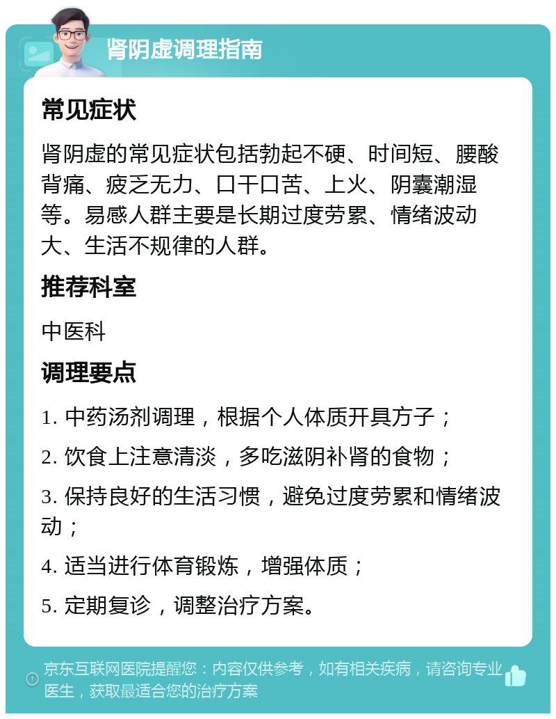 肾阴虚调理指南 常见症状 肾阴虚的常见症状包括勃起不硬、时间短、腰酸背痛、疲乏无力、口干口苦、上火、阴囊潮湿等。易感人群主要是长期过度劳累、情绪波动大、生活不规律的人群。 推荐科室 中医科 调理要点 1. 中药汤剂调理，根据个人体质开具方子； 2. 饮食上注意清淡，多吃滋阴补肾的食物； 3. 保持良好的生活习惯，避免过度劳累和情绪波动； 4. 适当进行体育锻炼，增强体质； 5. 定期复诊，调整治疗方案。