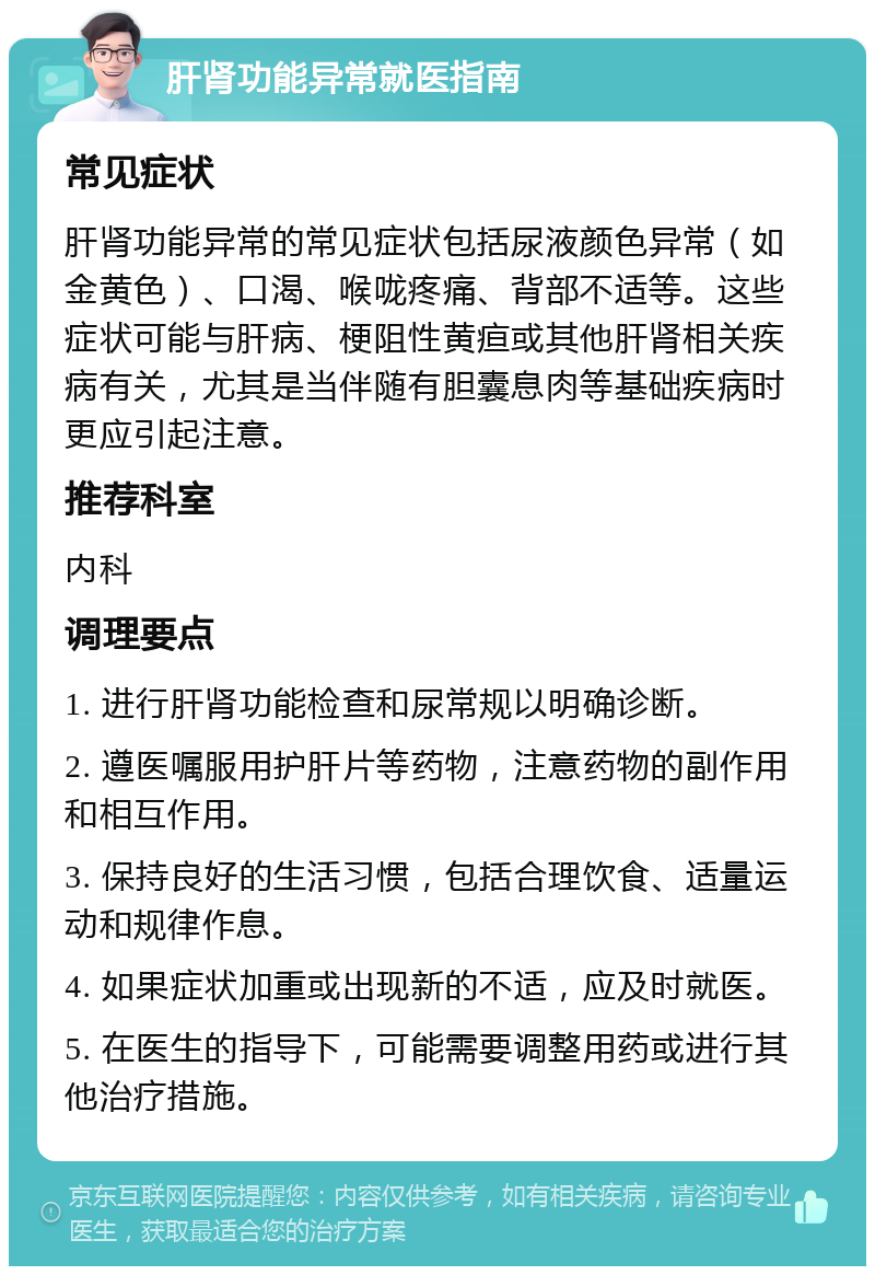 肝肾功能异常就医指南 常见症状 肝肾功能异常的常见症状包括尿液颜色异常（如金黄色）、口渴、喉咙疼痛、背部不适等。这些症状可能与肝病、梗阻性黄疸或其他肝肾相关疾病有关，尤其是当伴随有胆囊息肉等基础疾病时更应引起注意。 推荐科室 内科 调理要点 1. 进行肝肾功能检查和尿常规以明确诊断。 2. 遵医嘱服用护肝片等药物，注意药物的副作用和相互作用。 3. 保持良好的生活习惯，包括合理饮食、适量运动和规律作息。 4. 如果症状加重或出现新的不适，应及时就医。 5. 在医生的指导下，可能需要调整用药或进行其他治疗措施。