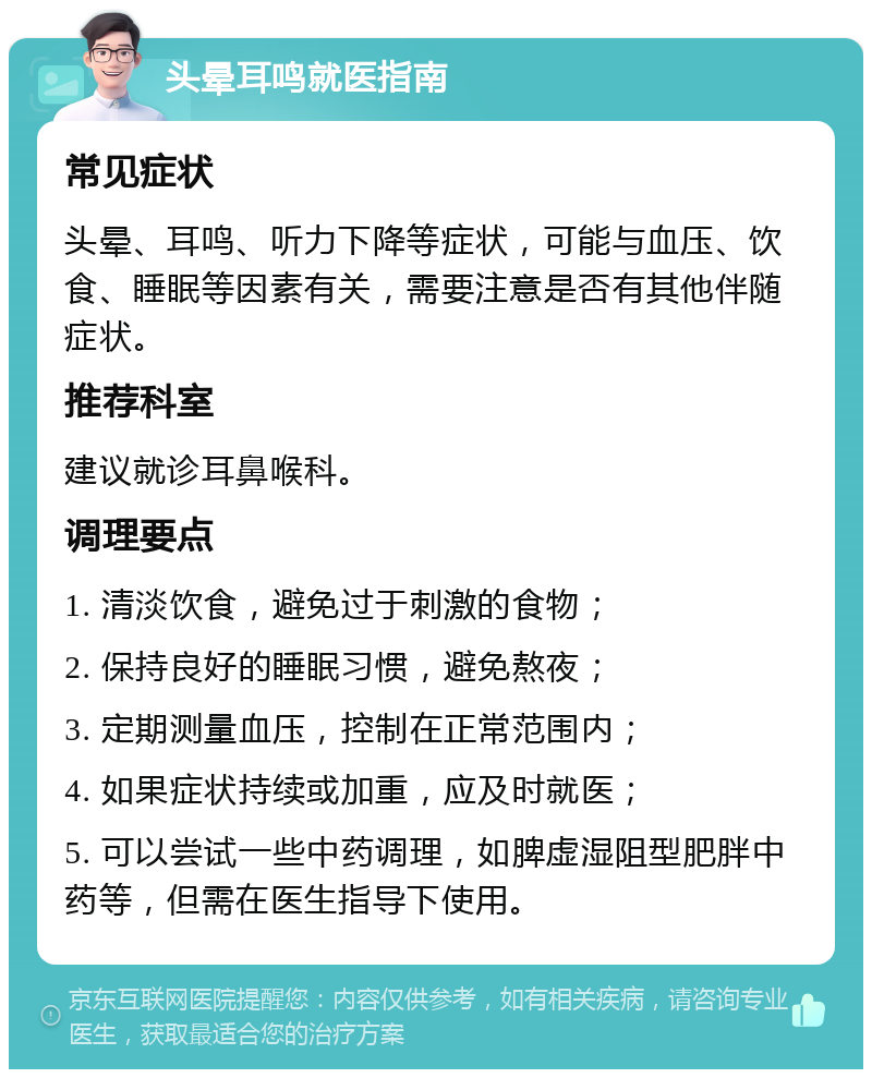 头晕耳鸣就医指南 常见症状 头晕、耳鸣、听力下降等症状，可能与血压、饮食、睡眠等因素有关，需要注意是否有其他伴随症状。 推荐科室 建议就诊耳鼻喉科。 调理要点 1. 清淡饮食，避免过于刺激的食物； 2. 保持良好的睡眠习惯，避免熬夜； 3. 定期测量血压，控制在正常范围内； 4. 如果症状持续或加重，应及时就医； 5. 可以尝试一些中药调理，如脾虚湿阻型肥胖中药等，但需在医生指导下使用。