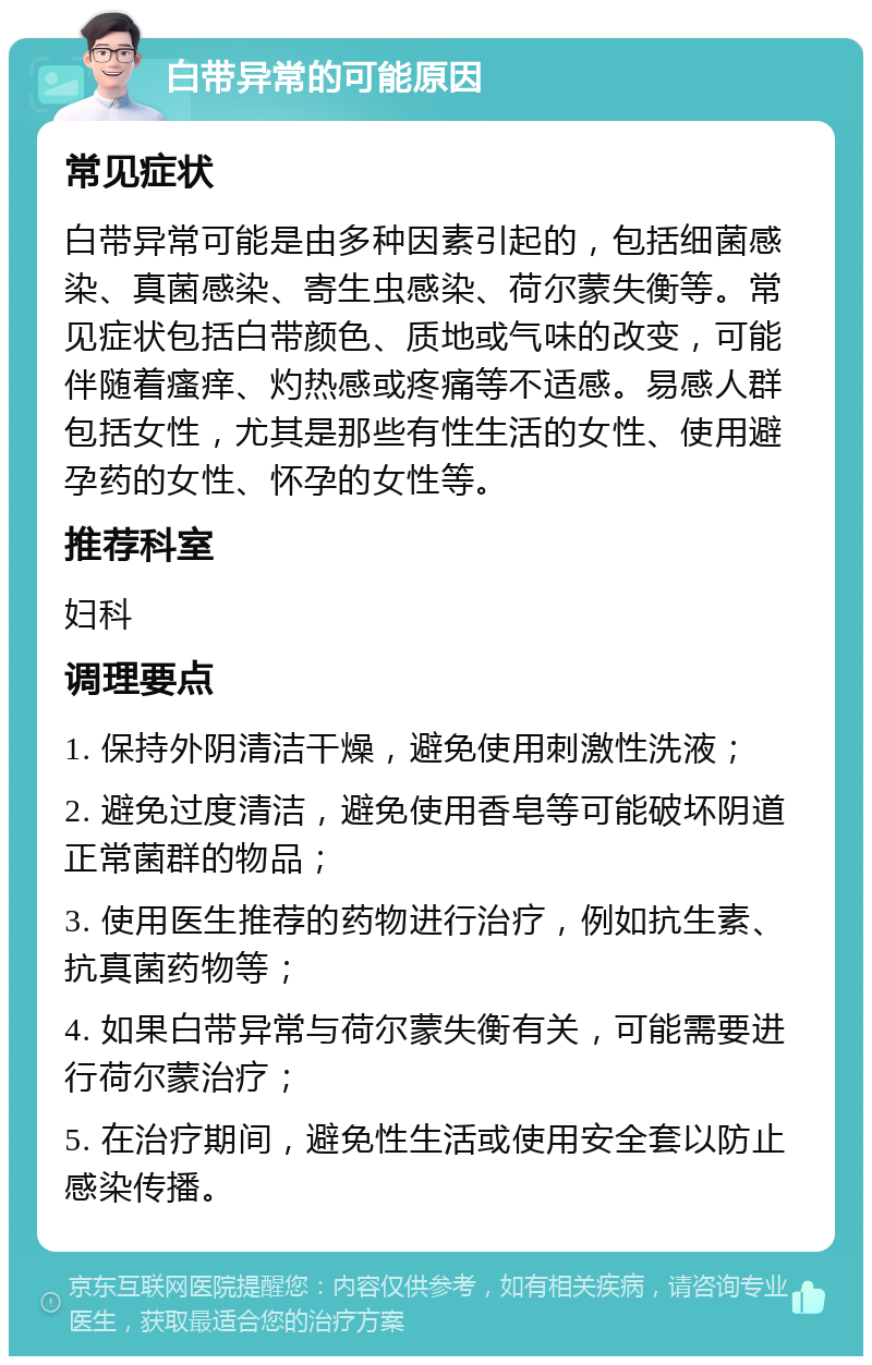 白带异常的可能原因 常见症状 白带异常可能是由多种因素引起的，包括细菌感染、真菌感染、寄生虫感染、荷尔蒙失衡等。常见症状包括白带颜色、质地或气味的改变，可能伴随着瘙痒、灼热感或疼痛等不适感。易感人群包括女性，尤其是那些有性生活的女性、使用避孕药的女性、怀孕的女性等。 推荐科室 妇科 调理要点 1. 保持外阴清洁干燥，避免使用刺激性洗液； 2. 避免过度清洁，避免使用香皂等可能破坏阴道正常菌群的物品； 3. 使用医生推荐的药物进行治疗，例如抗生素、抗真菌药物等； 4. 如果白带异常与荷尔蒙失衡有关，可能需要进行荷尔蒙治疗； 5. 在治疗期间，避免性生活或使用安全套以防止感染传播。