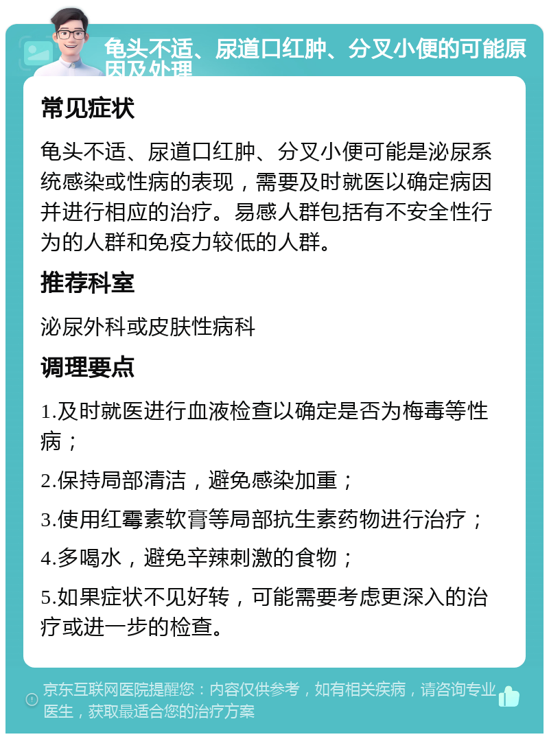 龟头不适、尿道口红肿、分叉小便的可能原因及处理 常见症状 龟头不适、尿道口红肿、分叉小便可能是泌尿系统感染或性病的表现，需要及时就医以确定病因并进行相应的治疗。易感人群包括有不安全性行为的人群和免疫力较低的人群。 推荐科室 泌尿外科或皮肤性病科 调理要点 1.及时就医进行血液检查以确定是否为梅毒等性病； 2.保持局部清洁，避免感染加重； 3.使用红霉素软膏等局部抗生素药物进行治疗； 4.多喝水，避免辛辣刺激的食物； 5.如果症状不见好转，可能需要考虑更深入的治疗或进一步的检查。