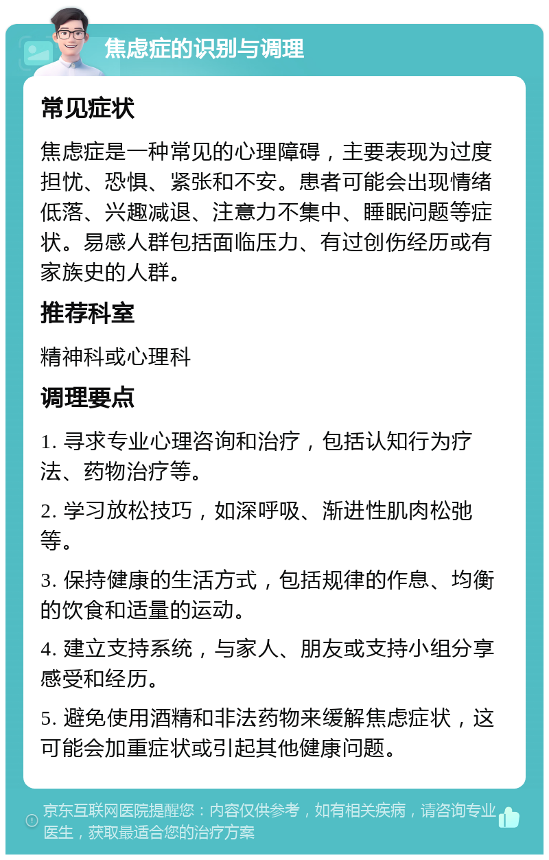 焦虑症的识别与调理 常见症状 焦虑症是一种常见的心理障碍，主要表现为过度担忧、恐惧、紧张和不安。患者可能会出现情绪低落、兴趣减退、注意力不集中、睡眠问题等症状。易感人群包括面临压力、有过创伤经历或有家族史的人群。 推荐科室 精神科或心理科 调理要点 1. 寻求专业心理咨询和治疗，包括认知行为疗法、药物治疗等。 2. 学习放松技巧，如深呼吸、渐进性肌肉松弛等。 3. 保持健康的生活方式，包括规律的作息、均衡的饮食和适量的运动。 4. 建立支持系统，与家人、朋友或支持小组分享感受和经历。 5. 避免使用酒精和非法药物来缓解焦虑症状，这可能会加重症状或引起其他健康问题。