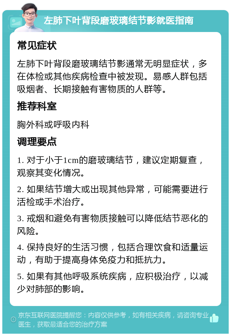 左肺下叶背段磨玻璃结节影就医指南 常见症状 左肺下叶背段磨玻璃结节影通常无明显症状，多在体检或其他疾病检查中被发现。易感人群包括吸烟者、长期接触有害物质的人群等。 推荐科室 胸外科或呼吸内科 调理要点 1. 对于小于1cm的磨玻璃结节，建议定期复查，观察其变化情况。 2. 如果结节增大或出现其他异常，可能需要进行活检或手术治疗。 3. 戒烟和避免有害物质接触可以降低结节恶化的风险。 4. 保持良好的生活习惯，包括合理饮食和适量运动，有助于提高身体免疫力和抵抗力。 5. 如果有其他呼吸系统疾病，应积极治疗，以减少对肺部的影响。