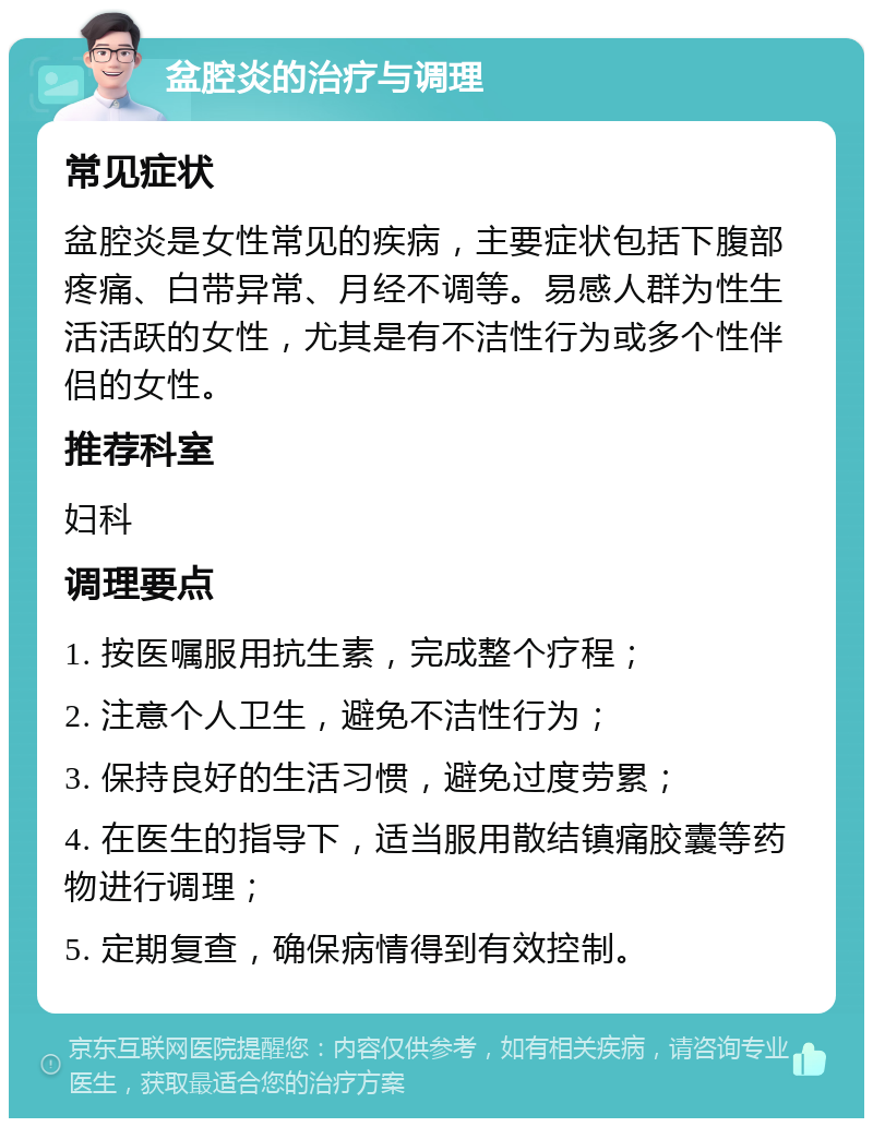 盆腔炎的治疗与调理 常见症状 盆腔炎是女性常见的疾病，主要症状包括下腹部疼痛、白带异常、月经不调等。易感人群为性生活活跃的女性，尤其是有不洁性行为或多个性伴侣的女性。 推荐科室 妇科 调理要点 1. 按医嘱服用抗生素，完成整个疗程； 2. 注意个人卫生，避免不洁性行为； 3. 保持良好的生活习惯，避免过度劳累； 4. 在医生的指导下，适当服用散结镇痛胶囊等药物进行调理； 5. 定期复查，确保病情得到有效控制。