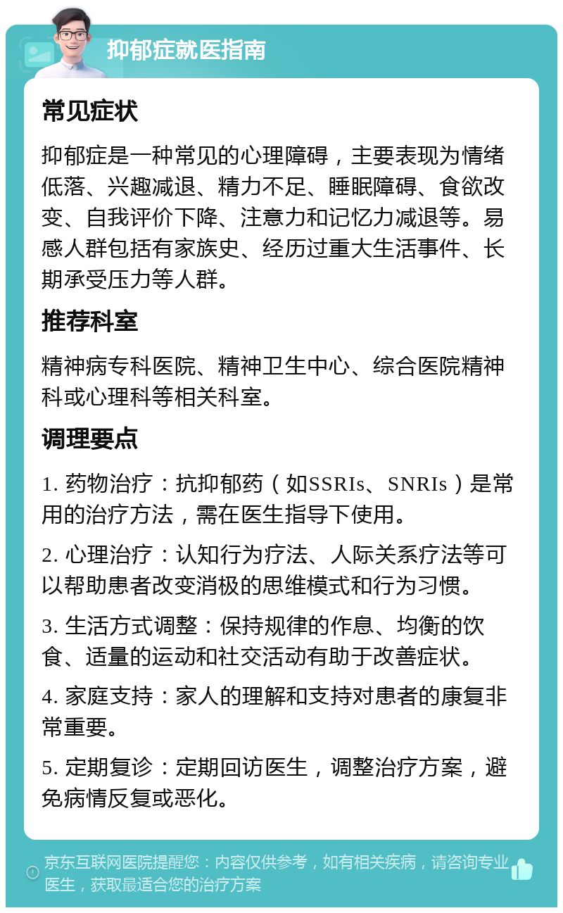 抑郁症就医指南 常见症状 抑郁症是一种常见的心理障碍，主要表现为情绪低落、兴趣减退、精力不足、睡眠障碍、食欲改变、自我评价下降、注意力和记忆力减退等。易感人群包括有家族史、经历过重大生活事件、长期承受压力等人群。 推荐科室 精神病专科医院、精神卫生中心、综合医院精神科或心理科等相关科室。 调理要点 1. 药物治疗：抗抑郁药（如SSRIs、SNRIs）是常用的治疗方法，需在医生指导下使用。 2. 心理治疗：认知行为疗法、人际关系疗法等可以帮助患者改变消极的思维模式和行为习惯。 3. 生活方式调整：保持规律的作息、均衡的饮食、适量的运动和社交活动有助于改善症状。 4. 家庭支持：家人的理解和支持对患者的康复非常重要。 5. 定期复诊：定期回访医生，调整治疗方案，避免病情反复或恶化。