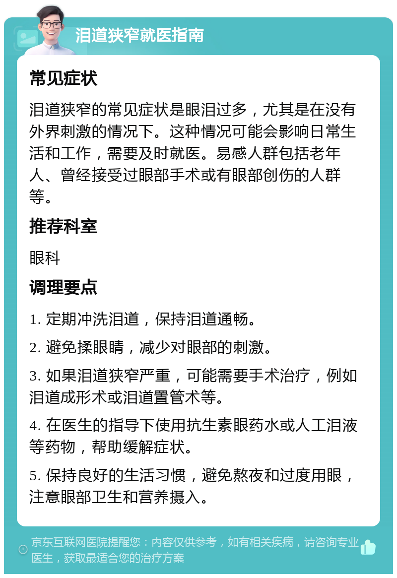 泪道狭窄就医指南 常见症状 泪道狭窄的常见症状是眼泪过多，尤其是在没有外界刺激的情况下。这种情况可能会影响日常生活和工作，需要及时就医。易感人群包括老年人、曾经接受过眼部手术或有眼部创伤的人群等。 推荐科室 眼科 调理要点 1. 定期冲洗泪道，保持泪道通畅。 2. 避免揉眼睛，减少对眼部的刺激。 3. 如果泪道狭窄严重，可能需要手术治疗，例如泪道成形术或泪道置管术等。 4. 在医生的指导下使用抗生素眼药水或人工泪液等药物，帮助缓解症状。 5. 保持良好的生活习惯，避免熬夜和过度用眼，注意眼部卫生和营养摄入。