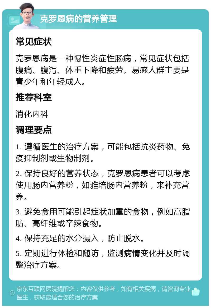 克罗恩病的营养管理 常见症状 克罗恩病是一种慢性炎症性肠病，常见症状包括腹痛、腹泻、体重下降和疲劳。易感人群主要是青少年和年轻成人。 推荐科室 消化内科 调理要点 1. 遵循医生的治疗方案，可能包括抗炎药物、免疫抑制剂或生物制剂。 2. 保持良好的营养状态，克罗恩病患者可以考虑使用肠内营养粉，如雅培肠内营养粉，来补充营养。 3. 避免食用可能引起症状加重的食物，例如高脂肪、高纤维或辛辣食物。 4. 保持充足的水分摄入，防止脱水。 5. 定期进行体检和随访，监测病情变化并及时调整治疗方案。